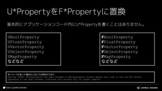 #UE4 | @UNREALENGINE
U*PropertyをF*Propertyに置換
基本的にアプリケーションコード内にU*Propertyを書くことはありません。
UBoolProperty
UFloatProperty
UVectorProperty
UObjectProperty
UMapProperty
などなど
FBoolProperty
FFloatProperty
FVectorProperty
FObjectProperty
FMapProperty
などなど
古いコードがあった場合はこのような警告がでます。
warning C4996: UArrayProperty has been renamed to FArrayProperty Please update your code to the new API before
upgrading to the next release, otherwise your project will no longer compile.
 