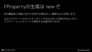 #UE4 | @UNREALENGINE
FPropertyの生成は new で
他の構造体と同様に自分で生成する場合はc++標準のnewを使います。
newでアロケートされたメモリポインタはUEのGCで回収されないので、
アプリケーションのコードで削除する必要があります。
 