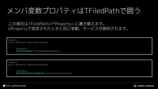 #UE4 | @UNREALENGINE
メンバ変数プロパティはTFiledPathで囲う
この場合はTFieldPath<F*Property> に書き換えます。
UPropertyで宣言されたときと同じ挙動、サービスが提供されます。
USTRUCT()
struct ENGINE_API FExposedValueHandler
{
...
UPROPERTY()
UStructProperty* ValueHandlerNodeProperty;
USTRUCT()
struct ENGINE_API FExposedValueHandler
{
...
UPROPERTY()
TFieldPath<FStructProperty> ValueHandlerNodeProperty;
 