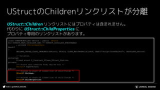 #UE4 | @UNREALENGINE
UStructのChildrenリンクリストが分離
UStruct::Children リンクリストにはプロパティは含まれません。
代わりに UStruct::ChildProperties に
プロパティ専用のリンクリストがあります。
class COREUOBJECT_API UStruct : public UField
#if USTRUCT_FAST_ISCHILDOF_IMPL == USTRUCT_ISCHILDOF_STRUCTARRAY
, private FStructBaseChain
#endif
{
DECLARE_CASTED_CLASS_INTRINSIC(UStruct, UField, CLASS_MatchedSerializers, TEXT("/Script/CoreUObject"), CASTCLASS_UStruct)
// Variables.
protected:
friend struct Z_Construct_UClass_UStruct_Statics;
private:
/** Struct this inherits from, may be null */
UStruct* SuperStruct;
public:
/** Pointer to start of linked list of child fields */
UField* Children;
/** Pointer to start of linked list of child fields */
FField* ChildProperties;
 