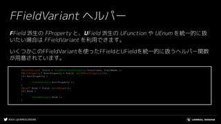 #UE4 | @UNREALENGINE
FFieldVariant ヘルパー
FField 派生の FProperty と、UField 派生の UFunction や UEnum を統一的に扱
いたい場合は FFieldVariant を利用できます。
いくつかこのFFieldVariantを使ったFFieldとUFieldを統一的に扱うヘルパー関数
が用意されています。
FFieldVariant Field = FindUFieldOrFProperty (YourClass, FieldName );
FBoolProperty * BoolProperty = Field. Get<FBoolProperty >();
if( BoolProperty )
{
DoSomething ( BoolProperty );
}
UEnum* Enum = Field. Get<UEnum>();
if( Enum )
{
DoSomething ( Enum );
}
 