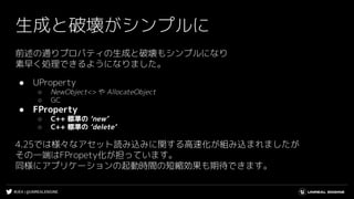 #UE4 | @UNREALENGINE
生成と破壊がシンプルに
前述の通りプロパティの生成と破壊もシンプルになり
素早く処理できるようになりました。
● UProperty
○ NewObject<> や AllocateObject
○ GC
● FProperty
○ C++ 標準の ‘new’
○ C++ 標準の ‘delete’
4.25では様々なアセット読み込みに関する高速化が組み込まれましたが
その一端はFPropety化が担っています。
同様にアプリケーションの起動時間の短縮効果も期待できます。
 