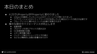 #UE4 | @UNREALENGINE
本日のまとめ
● 4.25でUPropertyがFPropertyに変わりました
● UObjectを継承していたことによるオーバーヘッドが無くなりました
● アプリケーションのネイティブコード内で利用していた場合はコードの修正が必要です
● ブループリントに書かれたコードは自動で変換されます
● 様々な部分でパフォーマンスが向上します
● 起動時間
● プロパティを含むアセットの読み込み
● GC処理時間の改善
● メモリ使用量の減少
● パッケージ後のストレージサイズの減少
● などなど横断的に改善の影響があります
 