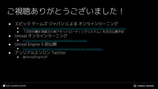 #UE4 | @UNREALENGINE
ご視聴ありがとうございました！
● エピック ゲームズ ジャパン による オンラインラーニング
● https://www.unrealengine.com/ja/blog/connect-with-the-unreal-engine-community-online
● 「次世代機を見据えた新アセットローディングシステム」を近日公開予定
● Unreal オンラインラーニング
● https://www.unrealengine.com/ja/onlinelearning-courses
● Unreal Engine 5 初公開
● https://www.unrealengine.com/ja/blog/a-ﬁrst-look-at-unreal-engine-5
● アンリアルエンジン Twitter
● @UnrealEngineJP
 