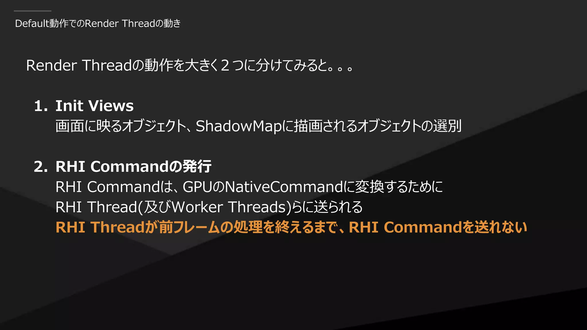 Default動作でのRender Threadの動き
Render Threadの動作を大きく２つに分けてみると。。。
1. Init Views
画面に映るオブジェクト、ShadowMapに描画されるオブジェクトの選別
2. RHI Commandの発行
RHI Commandは、GPUのNativeCommandに変換するために
RHI Thread(及びWorker Threads)らに送られる
RHI Threadが前フレームの処理を終えるまで、RHI Commandを送れない
 