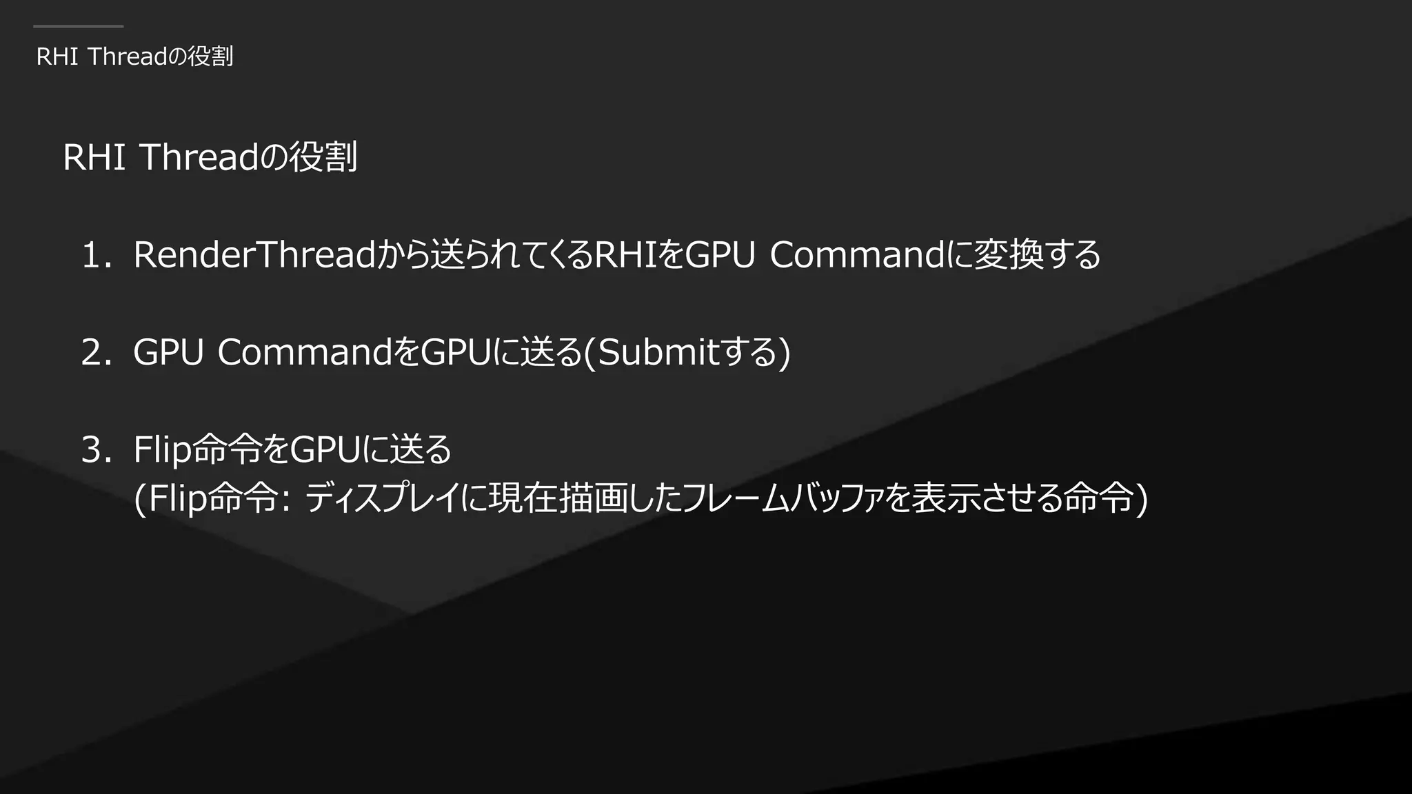 RHI Threadの役割
RHI Threadの役割
1. RenderThreadから送られてくるRHIをGPU Commandに変換する
2. GPU CommandをGPUに送る(Submitする)
3. Flip命令をGPUに送る
(Flip命令: ディスプレイに現在描画したフレームバッファを表示させる命令)
 