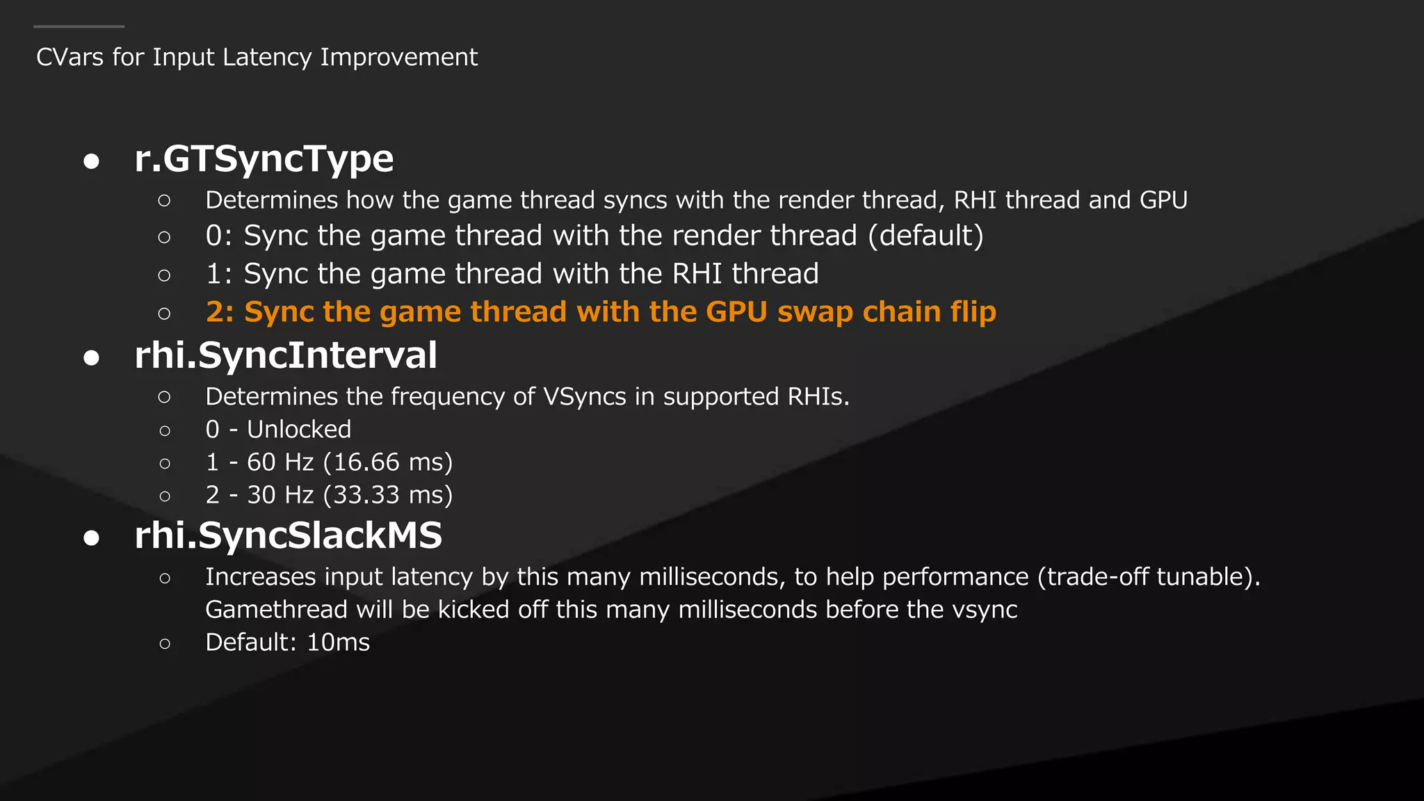 CVars for Input Latency Improvement
● r.GTSyncType
○ Determines how the game thread syncs with the render thread, RHI thread and GPU
○ 0: Sync the game thread with the render thread (default)
○ 1: Sync the game thread with the RHI thread
○ 2: Sync the game thread with the GPU swap chain flip
● rhi.SyncInterval
○ Determines the frequency of VSyncs in supported RHIs.
○ 0 - Unlocked
○ 1 - 60 Hz (16.66 ms)
○ 2 - 30 Hz (33.33 ms)
● rhi.SyncSlackMS
○ Increases input latency by this many milliseconds, to help performance (trade-off tunable).
Gamethread will be kicked off this many milliseconds before the vsync
○ Default: 10ms
 