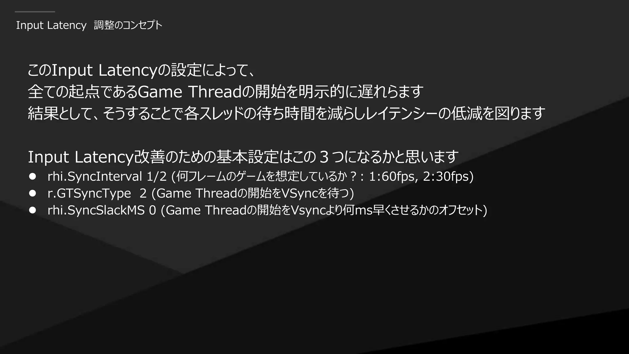 Input Latency 調整のコンセプト
このInput Latencyの設定によって、
全ての起点であるGame Threadの開始を明示的に遅れらます
結果として、そうすることで各スレッドの待ち時間を減らしレイテンシーの低減を図ります
Input Latency改善のための基本設定はこの３つになるかと思います
● rhi.SyncInterval 1/2 (何フレームのゲームを想定しているか？: 1:60fps, 2:30fps)
● r.GTSyncType 2 (Game Threadの開始をVSyncを待つ)
● rhi.SyncSlackMS 0 (Game Threadの開始をVsyncより何ms早くさせるかのオフセット)
 