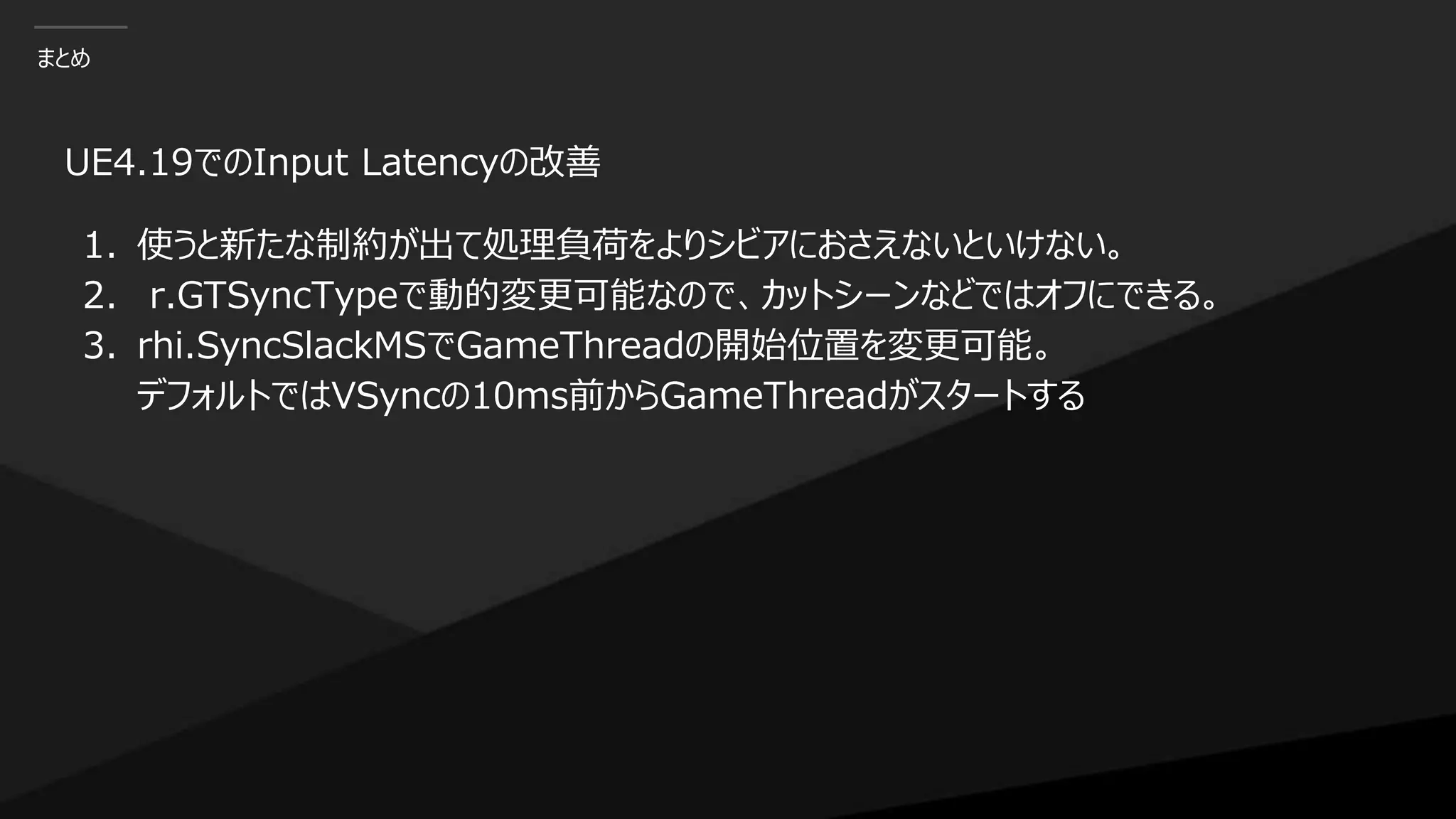 まとめ
UE4.19でのInput Latencyの改善
1. 使うと新たな制約が出て処理負荷をよりシビアにおさえないといけない。
2. r.GTSyncTypeで動的変更可能なので、カットシーンなどではオフにできる。
3. rhi.SyncSlackMSでGameThreadの開始位置を変更可能。
デフォルトではVSyncの10ms前からGameThreadがスタートする
 