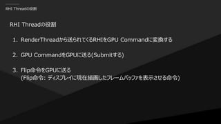 RHI Threadの役割
RHI Threadの役割
1. RenderThreadから送られてくるRHIをGPU Commandに変換する
2. GPU CommandをGPUに送る(Submitする)
3. Flip命令をGPUに送る
(Flip命令: ディスプレイに現在描画したフレームバッファを表示させる命令)
 