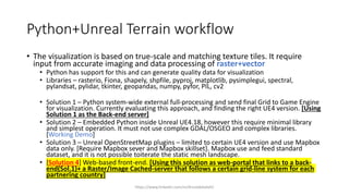 Python+Unreal Terrain workflow
• The visualization is based on true-scale and matching texture tiles. It require
input from accurate imaging and data processing of raster+vector
• Python has support for this and can generate quality data for visualization
• Libraries – rasterio, Fiona, shapely, shpfile, pyproj, matplotlib, pysimplegui, spectral,
pylandsat, pylidar, tkinter, geopandas, numpy, pyfor, PIL, cv2
• Solution 1 – Python system-wide external full-processing and send final Grid to Game Engine
for visualization. Currently evaluating this approach, and finding the right UE4 version. [Using
Solution 1 as the Back-end server]
• Solution 2 – Embedded Python inside Unreal UE4.18, however this require minimal library
and simplest operation. It must not use complex GDAL/OSGEO and complex libraries.
[Working Demo]
• Solution 3 – Unreal OpenStreetMap plugins – limited to certain UE4 version and use Mapbox
data only. [Require Mapbox sever and Mapbox skillset]. Mapbox use and feed standard
dataset, and it is not possible toiterate the static mesh landscape.
• [Solution 4] Web-based front-end. [Using this solution as web-portal that links to a back-
end(Sol.1)+ a Raster/Image Cached-server that follows a certain grid-line system for each
partnering country]
https://www.linkedin.com/in/drzulabdullah/
 