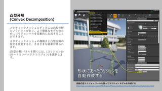凸型分解
(Convex Decomposition)
スタティックメッシュエディタには凸型分解
というパネルがあり、より複雑なモデルのた
めにコリジョンハルを自動的に生成すること
ができます。
スタティックメッシュの複雑さと凸型分解の
設定を変更すると、さまざまな結果が得られ
ます。
[凸型分解]パネルを開くには、[コリジョン] >
[オートコンベックスコリジョン]を選択しま
す。
自動凸型コリジョン ツールを使ってコリジョン モデルを作成する
http://api.unrealengine.com/JPN/Engine/Physics/Collision/HowTo/AddConvexHulls/index.html
 