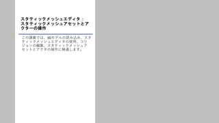 スタティックメッシュエディタ：
スタティックメッシュアセットとア
クターの操作
この講義では、3Dモデルの読み込み、スタ
ティックメッシュエディタの使用、コリ
ジョンの編集、スタティックメッシュア
セットとアクタの操作に精通します。
 