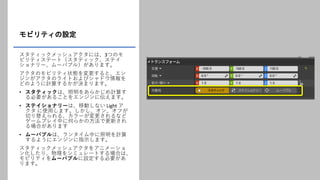モビリティの設定
スタティックメッシュアクタには、3つのモ
ビリティステート（スタティック、ステイ
ショナリー、ムーバブル）があります。
アクタのモビリティ状態を変更すると、エン
ジンがアクタのライトおよびシャドウ情報を
どのように計算するかが決まります。
• スタティックは、照明をあらかじめ計算す
る必要があることをエンジンに伝えます。
• ステイショナリーは、移動しない Light ア
クタ に使用します。しかし、オン、オフが
切り替えられる、カラーが変更されるなど
ゲームプレイ中に何らかの方法で更新され
る場合があります
• ムーバブルは、ランタイム中に照明を計算
するようにエンジンに指示します。
スタティックメッシュアクタをアニメーショ
ン化したり、物理をシミュレートする場合は、
モビリティをムーバブルに設定する必要があ
ります。
 