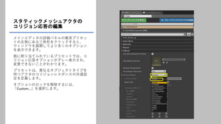 スタティックメッシュアクタの
コリジョン応答の編集
メインエディタの詳細パネルの衝突プリセッ
トの左側にある三角形をクリックすると、
ウィンドウを展開してより多くのオプション
を表示できます。
既に割り当てられているプリセットでは、コ
リジョン応答オプションがグレー表示され、
変更できないことがわかります。
プリセットは、異なるオブジェクトタイプを
持つアクタのコリジョンレスポンスの共通設
定を定義します。
オプションのロックを解除するには、
「Custom…」を選択します。
 