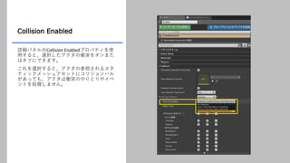 Collision Enabled
詳細パネルのCollision Enabledプロパティを使
用すると、選択したアクタの衝突をオンまた
はオフにできます。
これを選択すると、アクタの参照されるスタ
ティックメッシュアセットにコリジョンハル
があっても、アクタは衝突のやりとりやイベ
ントを処理しません。
 