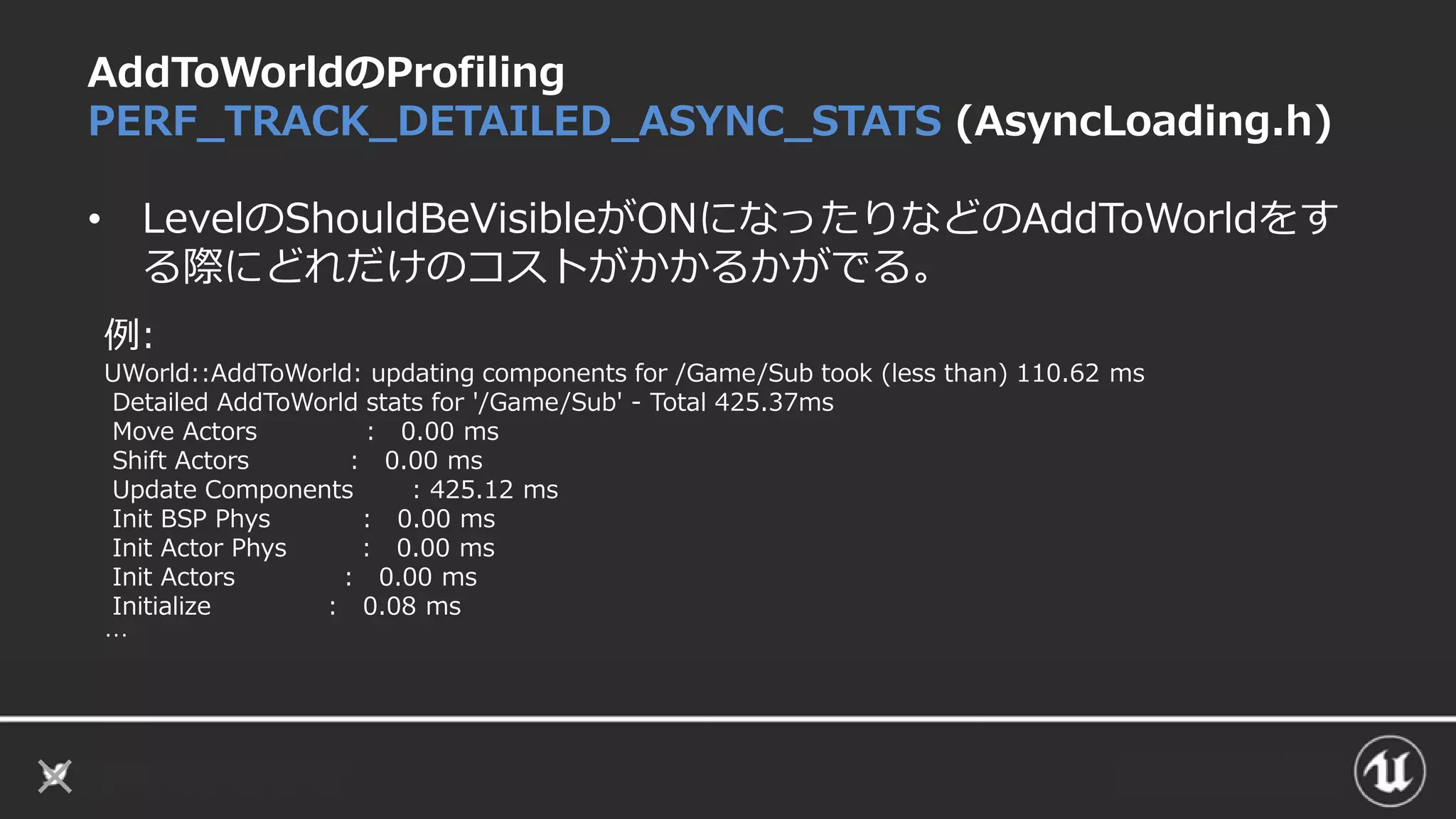AddToWorldのProfiling
PERF_TRACK_DETAILED_ASYNC_STATS (AsyncLoading.h)
• LevelのShouldBeVisibleがONになったりなどのAddToWorldをす
る際にどれだけのコストがかかるかがでる。
例:
UWorld::AddToWorld: updating components for /Game/Sub took (less than) 110.62 ms
Detailed AddToWorld stats for '/Game/Sub' - Total 425.37ms
Move Actors : 0.00 ms
Shift Actors : 0.00 ms
Update Components : 425.12 ms
Init BSP Phys : 0.00 ms
Init Actor Phys : 0.00 ms
Init Actors : 0.00 ms
Initialize : 0.08 ms
…
 