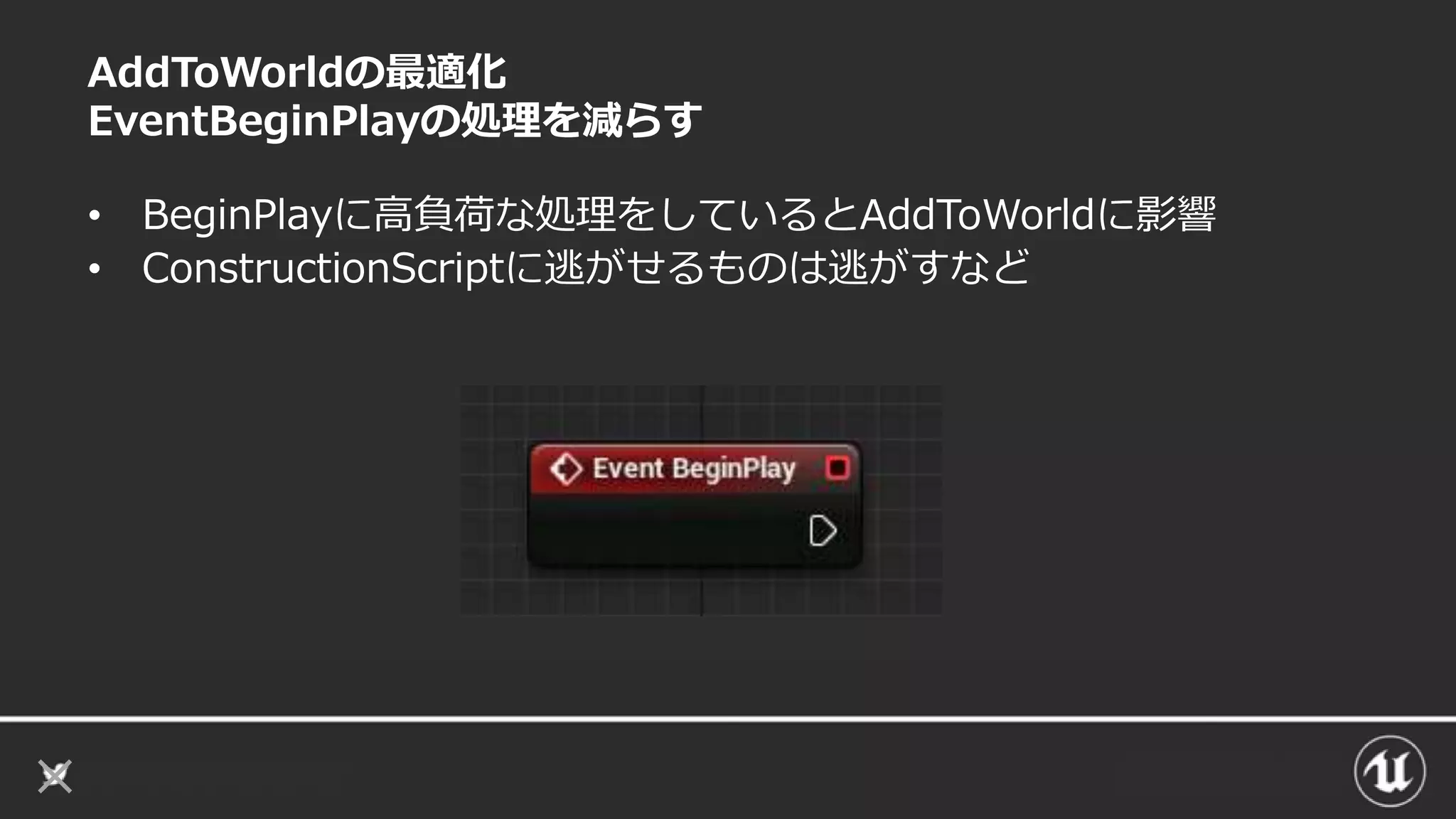 AddToWorldの最適化
EventBeginPlayの処理を減らす
• BeginPlayに高負荷な処理をしているとAddToWorldに影響
• ConstructionScriptに逃がせるものは逃がすなど
 