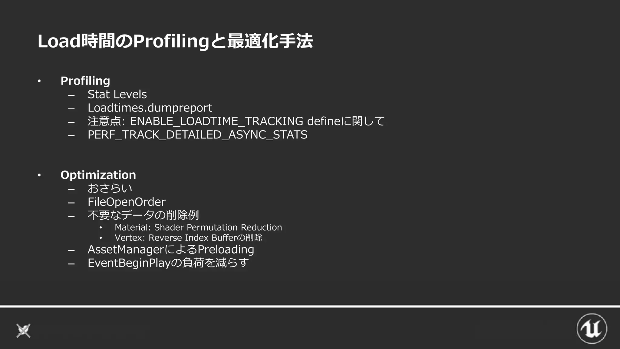 Load時間のProfilingと最適化手法
• Profiling
– Stat Levels
– Loadtimes.dumpreport
– 注意点: ENABLE_LOADTIME_TRACKING defineに関して
– PERF_TRACK_DETAILED_ASYNC_STATS
• Optimization
– おさらい
– FileOpenOrder
– 不要なデータの削除例
• Material: Shader Permutation Reduction
• Vertex: Reverse Index Bufferの削除
– AssetManagerによるPreloading
– EventBeginPlayの負荷を減らす
 