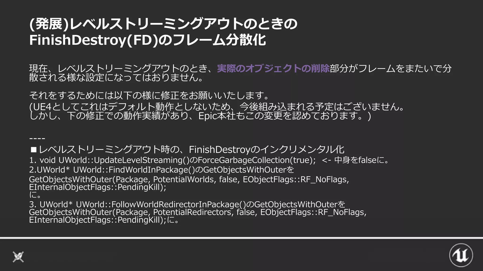 (発展)レベルストリーミングアウトのときの
FinishDestroy(FD)のフレーム分散化
現在、レベルストリーミングアウトのとき、実際のオブジェクトの削除部分がフレームをまたいで分
散される様な設定になってはおりません。
それをするためには以下の様に修正をお願いいたします。
(UE4としてこれはデフォルト動作としないため、今後組み込まれる予定はございません。
しかし、下の修正での動作実績があり、Epic本社もこの変更を認めております。)
----
■レベルストリーミングアウト時の、FinishDestroyのインクリメンタル化
1. void UWorld::UpdateLevelStreaming()のForceGarbageCollection(true); <- 中身をfalseに。
2.UWorld* UWorld::FindWorldInPackage()のGetObjectsWithOuterを
GetObjectsWithOuter(Package, PotentialWorlds, false, EObjectFlags::RF_NoFlags,
EInternalObjectFlags::PendingKill);
に。
3. UWorld* UWorld::FollowWorldRedirectorInPackage()のGetObjectsWithOuterを
GetObjectsWithOuter(Package, PotentialRedirectors, false, EObjectFlags::RF_NoFlags,
EInternalObjectFlags::PendingKill);に。
 