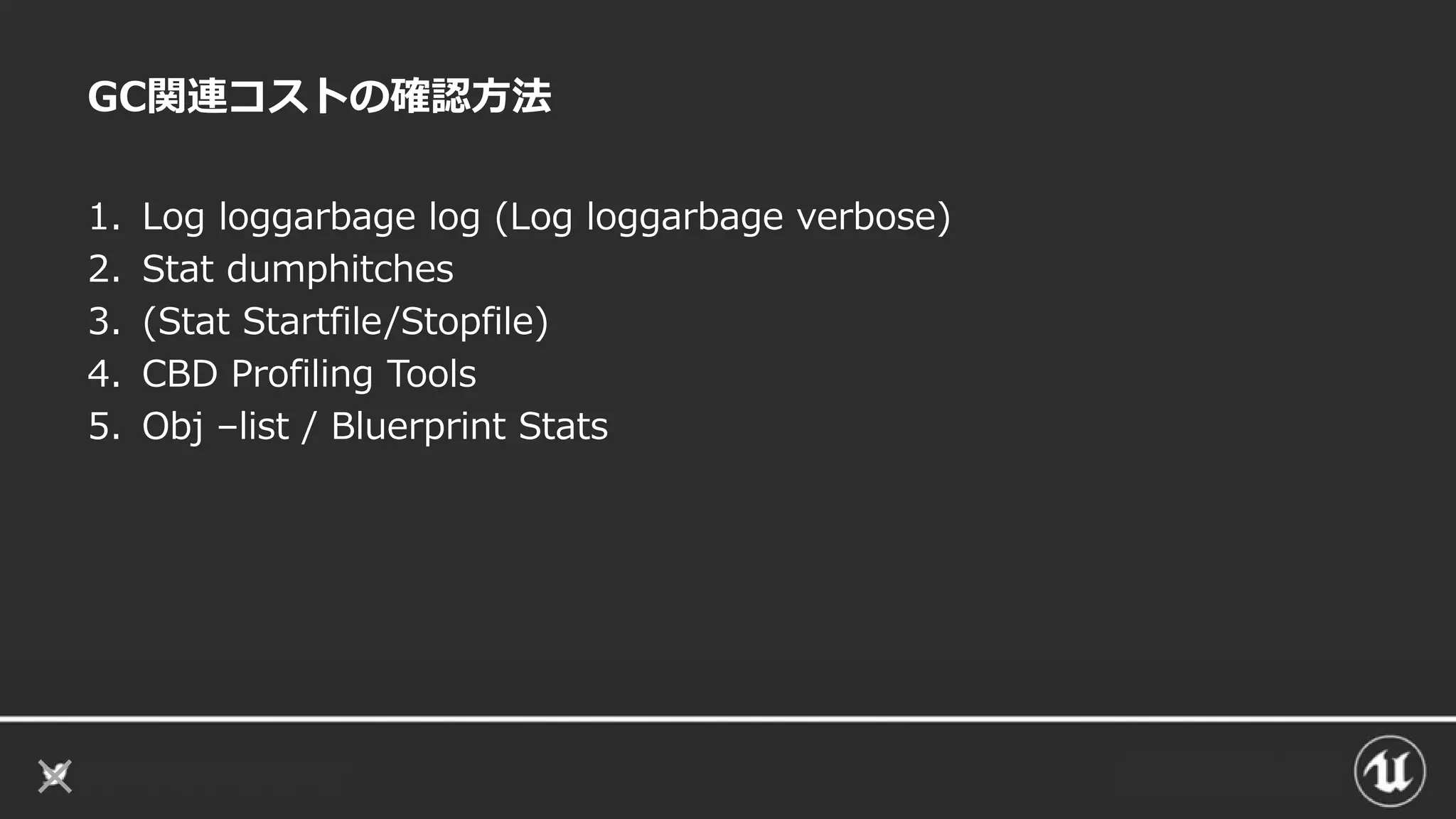 GC関連コストの確認方法
1. Log loggarbage log (Log loggarbage verbose)
2. Stat dumphitches
3. (Stat Startfile/Stopfile)
4. CBD Profiling Tools
5. Obj –list / Bluerprint Stats
 