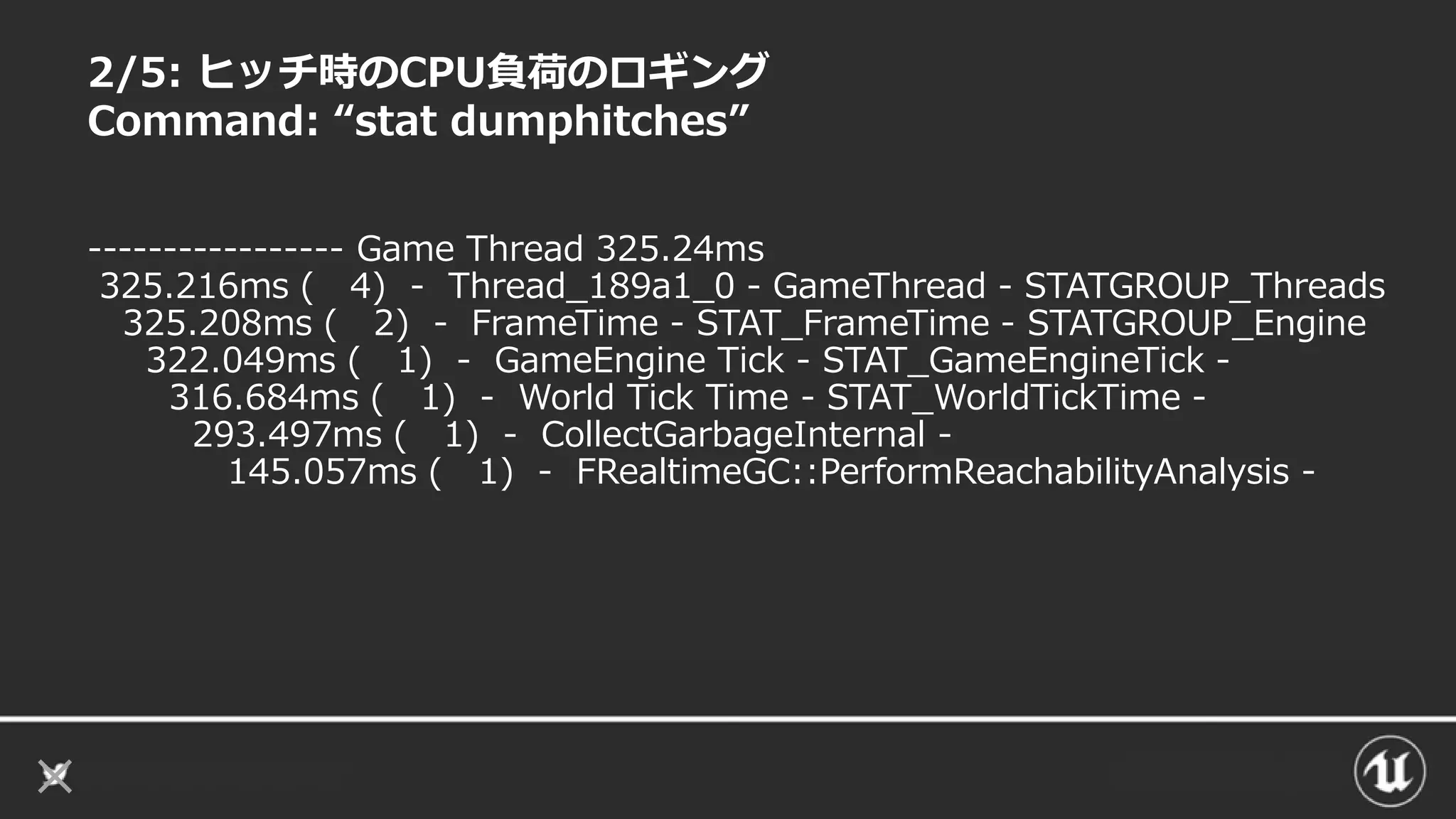 2/5: ヒッチ時のCPU負荷のロギング
Command: “stat dumphitches”
----------------- Game Thread 325.24ms
325.216ms ( 4) - Thread_189a1_0 - GameThread - STATGROUP_Threads
325.208ms ( 2) - FrameTime - STAT_FrameTime - STATGROUP_Engine
322.049ms ( 1) - GameEngine Tick - STAT_GameEngineTick -
316.684ms ( 1) - World Tick Time - STAT_WorldTickTime -
293.497ms ( 1) - CollectGarbageInternal -
145.057ms ( 1) - FRealtimeGC::PerformReachabilityAnalysis -
 