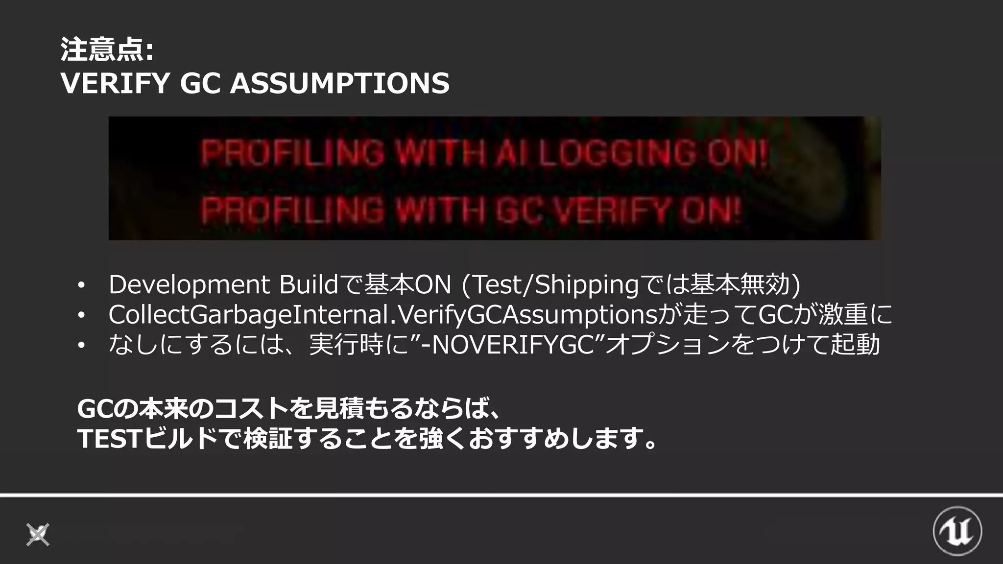 注意点:
VERIFY GC ASSUMPTIONS
GCの本来のコストを見積もるならば、
TESTビルドで検証することを強くおすすめします。
• Development Buildで基本ON (Test/Shippingでは基本無効)
• CollectGarbageInternal.VerifyGCAssumptionsが走ってGCが激重に
• なしにするには、実行時に”-NOVERIFYGC”オプションをつけて起動
 