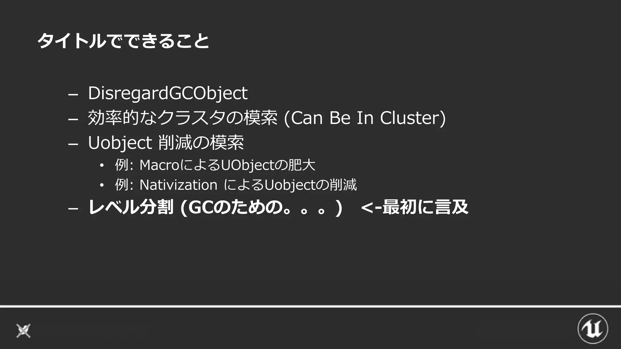 タイトルでできること
– DisregardGCObject
– 効率的なクラスタの模索 (Can Be In Cluster)
– Uobject 削減の模索
• 例: MacroによるUObjectの肥大
• 例: Nativization によるUobjectの削減
– レベル分割 (GCのための。。。) <-最初に言及
 