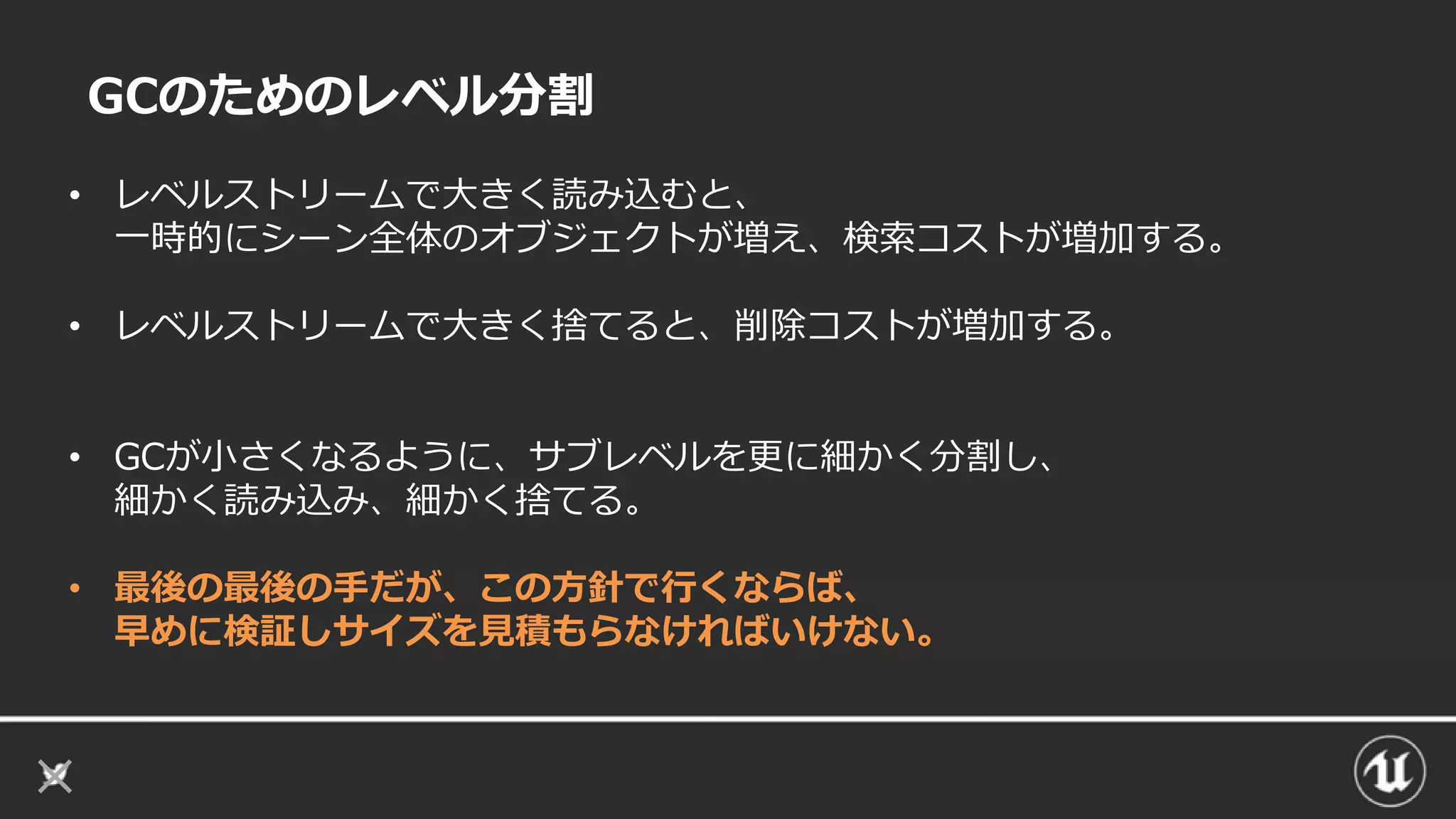 GCのためのレベル分割
• レベルストリームで大きく読み込むと、
一時的にシーン全体のオブジェクトが増え、検索コストが増加する。
• レベルストリームで大きく捨てると、削除コストが増加する。
• GCが小さくなるように、サブレベルを更に細かく分割し、
細かく読み込み、細かく捨てる。
• 最後の最後の手だが、この方針で行くならば、
早めに検証しサイズを見積もらなければいけない。
 
