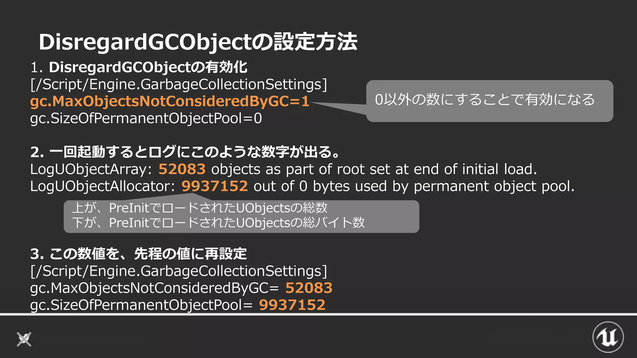 DisregardGCObjectの設定方法
1. DisregardGCObjectの有効化
[/Script/Engine.GarbageCollectionSettings]
gc.MaxObjectsNotConsideredByGC=1
gc.SizeOfPermanentObjectPool=0
2. 一回起動するとログにこのような数字が出る。
LogUObjectArray: 52083 objects as part of root set at end of initial load.
LogUObjectAllocator: 9937152 out of 0 bytes used by permanent object pool.
3. この数値を、先程の値に再設定
[/Script/Engine.GarbageCollectionSettings]
gc.MaxObjectsNotConsideredByGC= 52083
gc.SizeOfPermanentObjectPool= 9937152
0以外の数にすることで有効になる
上が、PreInitでロードされたUObjectsの総数
下が、PreInitでロードされたUObjectsの総バイト数
 