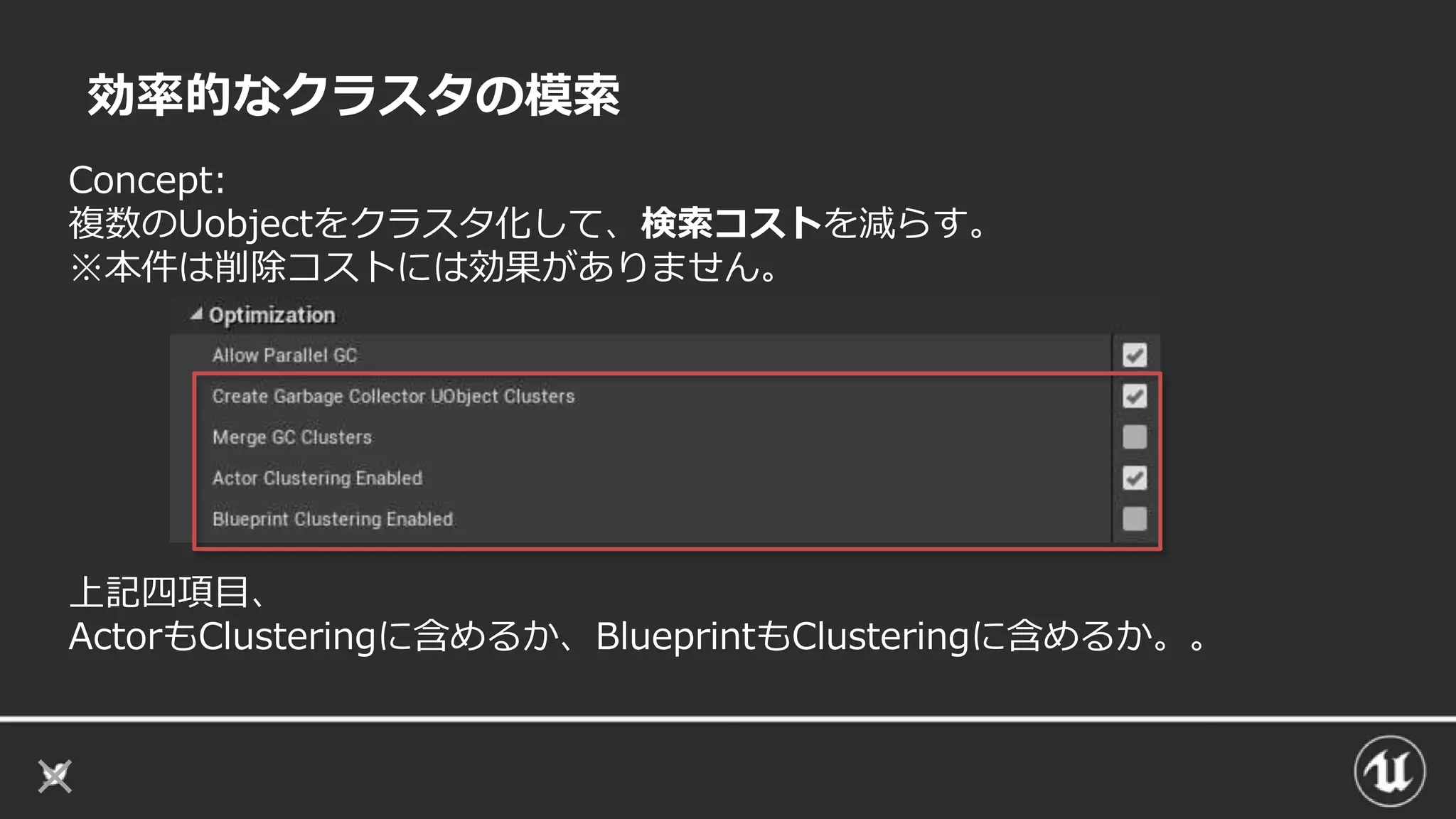 効率的なクラスタの模索
Concept:
複数のUobjectをクラスタ化して、検索コストを減らす。
※本件は削除コストには効果がありません。
上記四項目、
ActorもClusteringに含めるか、BlueprintもClusteringに含めるか。。
 