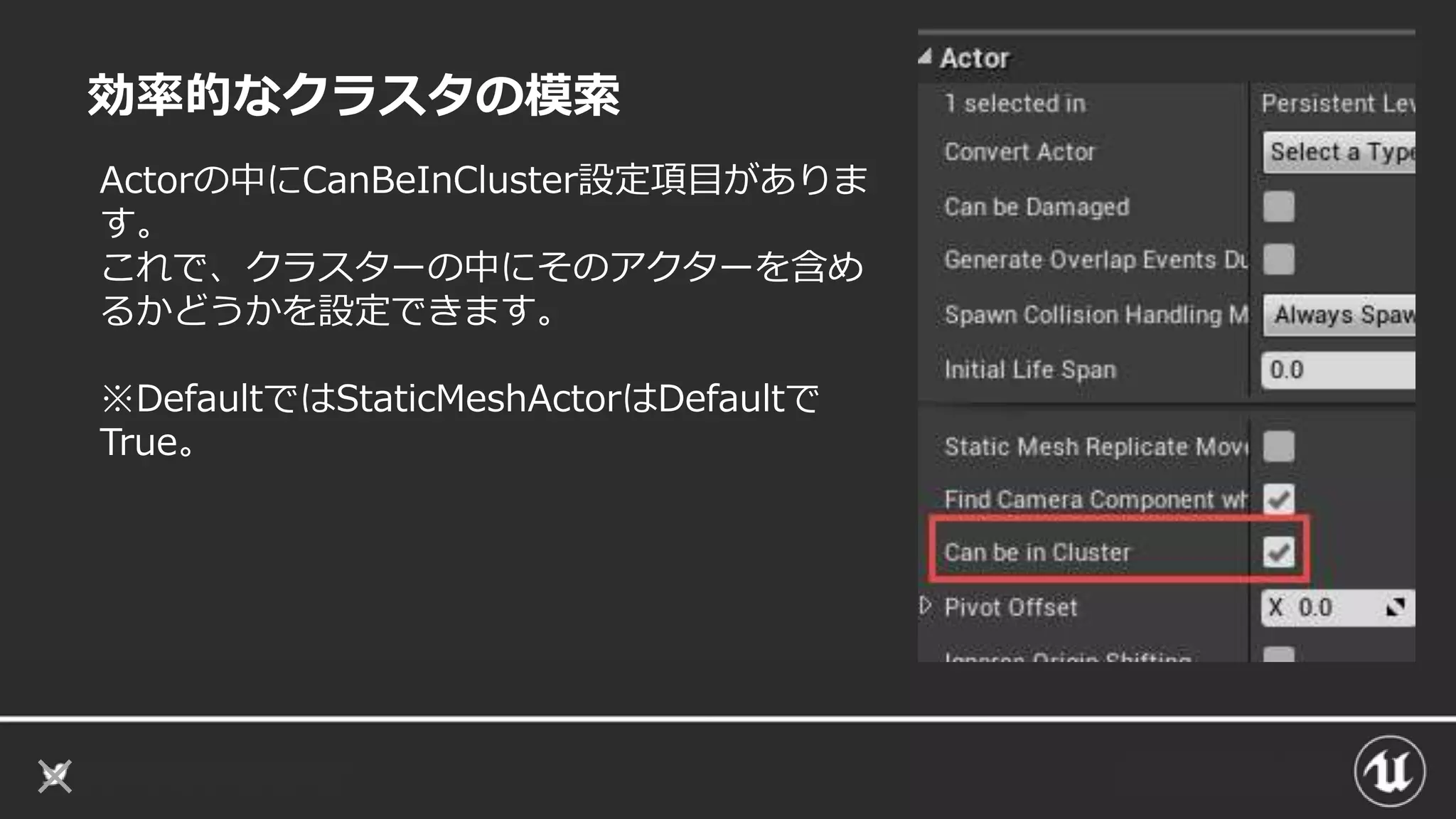 効率的なクラスタの模索
Actorの中にCanBeInCluster設定項目がありま
す。
これで、クラスターの中にそのアクターを含め
るかどうかを設定できます。
※DefaultではStaticMeshActorはDefaultで
True。
 
