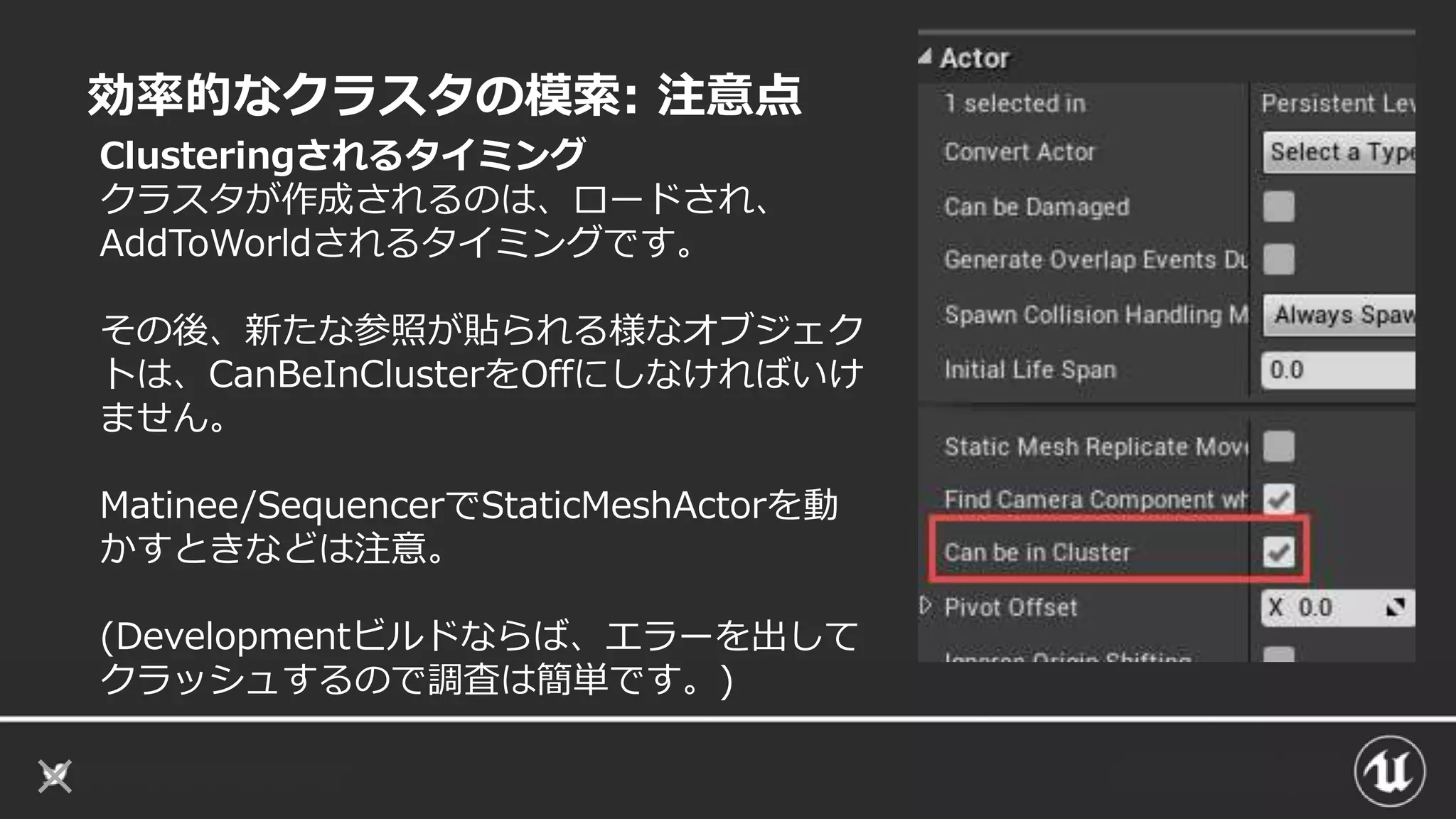 効率的なクラスタの模索: 注意点
Clusteringされるタイミング
クラスタが作成されるのは、ロードされ、
AddToWorldされるタイミングです。
その後、新たな参照が貼られる様なオブジェク
トは、CanBeInClusterをOffにしなければいけ
ません。
Matinee/SequencerでStaticMeshActorを動
かすときなどは注意。
(Developmentビルドならば、エラーを出して
クラッシュするので調査は簡単です。)
 