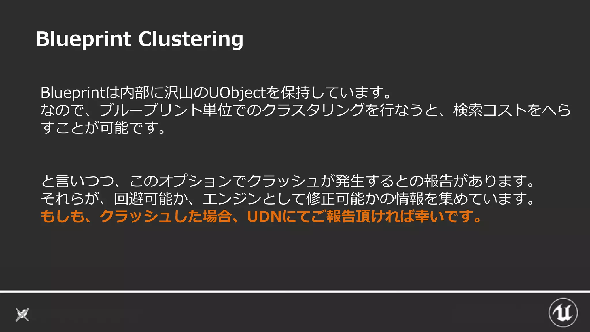 Blueprint Clustering
Blueprintは内部に沢山のUObjectを保持しています。
なので、ブループリント単位でのクラスタリングを行なうと、検索コストをへら
すことが可能です。
と言いつつ、このオプションでクラッシュが発生するとの報告があります。
それらが、回避可能か、エンジンとして修正可能かの情報を集めています。
もしも、クラッシュした場合、UDNにてご報告頂ければ幸いです。
 