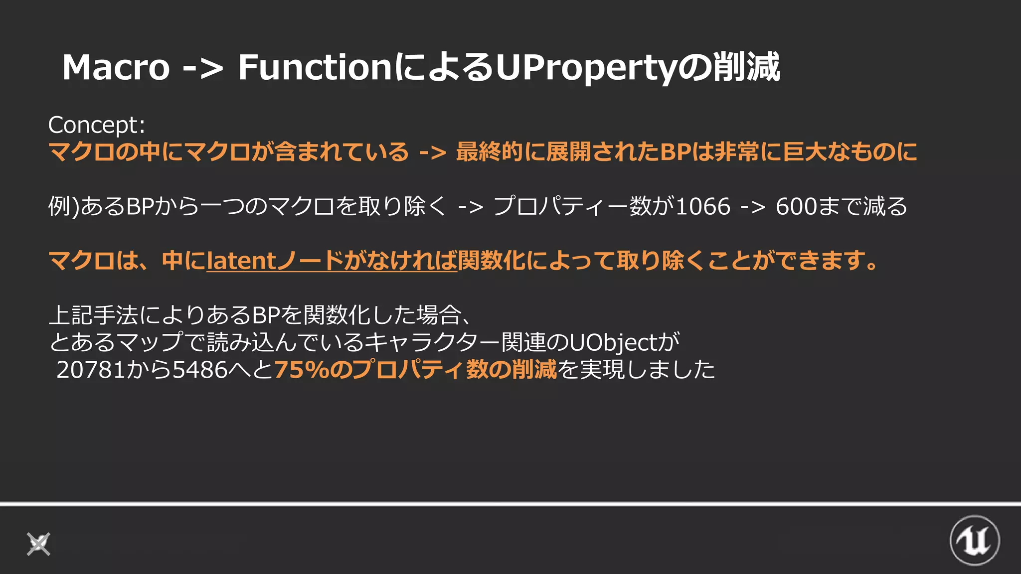 Macro -> FunctionによるUPropertyの削減
Concept:
マクロの中にマクロが含まれている -> 最終的に展開されたBPは非常に巨大なものに
例)あるBPから一つのマクロを取り除く -> プロパティー数が1066 -> 600まで減る
マクロは、中にlatentノードがなければ関数化によって取り除くことができます。
上記手法によりあるBPを関数化した場合、
とあるマップで読み込んでいるキャラクター関連のUObjectが
20781から5486へと75%のプロパティ数の削減を実現しました
 