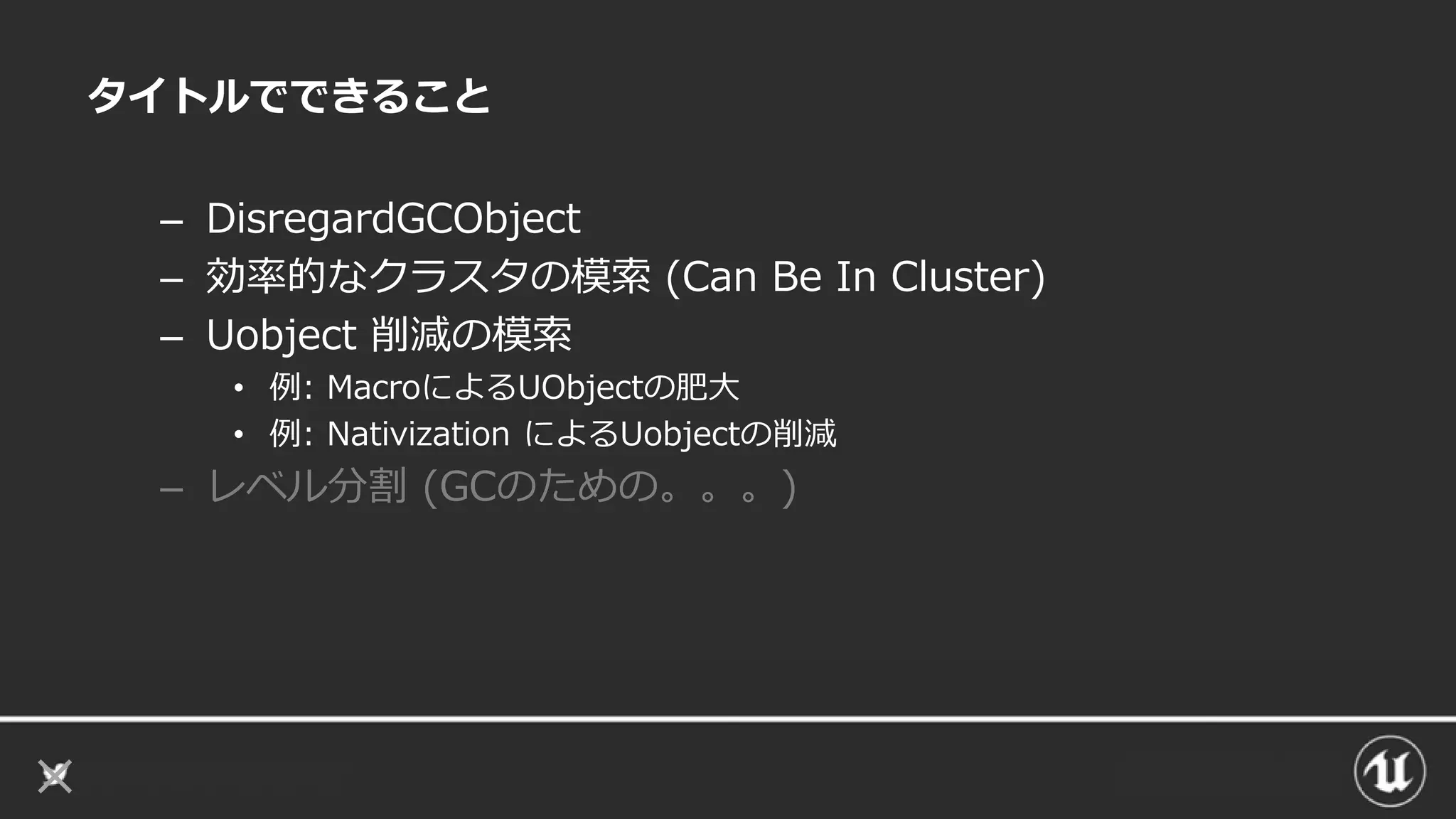 タイトルでできること
– DisregardGCObject
– 効率的なクラスタの模索 (Can Be In Cluster)
– Uobject 削減の模索
• 例: MacroによるUObjectの肥大
• 例: Nativization によるUobjectの削減
– レベル分割 (GCのための。。。)
 