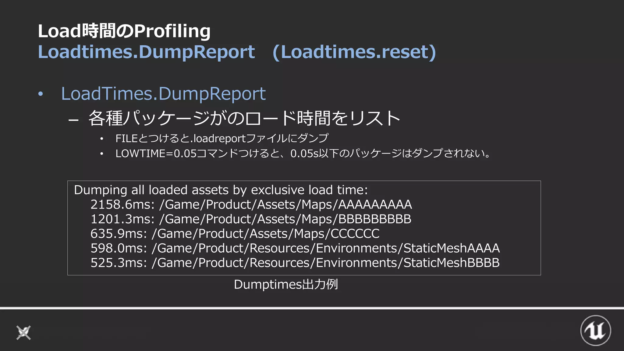 Load時間のProfiling
Loadtimes.DumpReport (Loadtimes.reset)
• LoadTimes.DumpReport
– 各種パッケージがのロード時間をリスト
• FILEとつけると.loadreportファイルにダンプ
• LOWTIME=0.05コマンドつけると、0.05s以下のパッケージはダンプされない。
Dumping all loaded assets by exclusive load time:
2158.6ms: /Game/Product/Assets/Maps/AAAAAAAAA
1201.3ms: /Game/Product/Assets/Maps/BBBBBBBBB
635.9ms: /Game/Product/Assets/Maps/CCCCCC
598.0ms: /Game/Product/Resources/Environments/StaticMeshAAAA
525.3ms: /Game/Product/Resources/Environments/StaticMeshBBBB
Dumptimes出力例
 