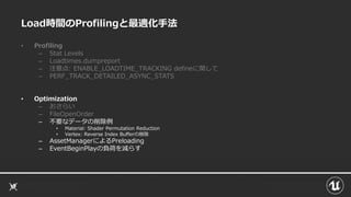 Load時間のProfilingと最適化手法
• Profiling
– Stat Levels
– Loadtimes.dumpreport
– 注意点: ENABLE_LOADTIME_TRACKING defineに関して
– PERF_TRACK_DETAILED_ASYNC_STATS
• Optimization
– おさらい
– FileOpenOrder
– 不要なデータの削除例
• Material: Shader Permutation Reduction
• Vertex: Reverse Index Bufferの削除
– AssetManagerによるPreloading
– EventBeginPlayの負荷を減らす
 