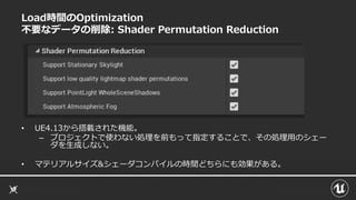 Load時間のOptimization
不要なデータの削除: Shader Permutation Reduction
• UE4.13から搭載された機能。
– プロジェクトで使わない処理を前もって指定することで、その処理用のシェー
ダを生成しない。
• マテリアルサイズ&シェーダコンパイルの時間どちらにも効果がある。
 