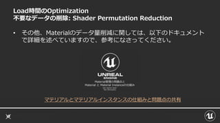 Load時間のOptimization
不要なデータの削除: Shader Permutation Reduction
• その他、Materialのデータ量削減に関しては、以下のドキュメント
で詳細を述べていますので、参考になさってください。
マテリアルとマテリアルインスタンスの仕組みと問題点の共有
 