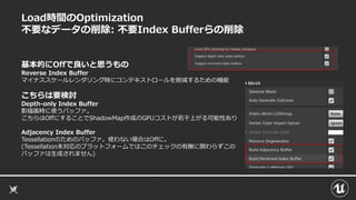 Load時間のOptimization
不要なデータの削除: 不要Index Bufferらの削除
基本的にOffで良いと思うもの
Reverse Index Buffer
マイナススケールレンダリング時にコンテキストロールを削減するための機能
こちらは要検討
Depth-only Index Buffer
影描画時に使うバッファ。
こちらはOffにすることでShadowMap作成のGPUコストが若干上がる可能性あり
Adjacency Index Buffer
Tessellationのためのバッファ。使わない場合はOffに。
(Tessellation未対応のプラットフォームではこのチェックの有無に関わらずこの
バッファは生成されません)
 
