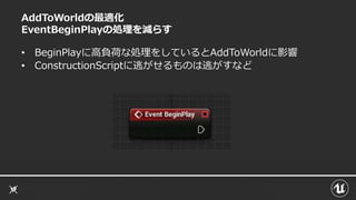 AddToWorldの最適化
EventBeginPlayの処理を減らす
• BeginPlayに高負荷な処理をしているとAddToWorldに影響
• ConstructionScriptに逃がせるものは逃がすなど
 