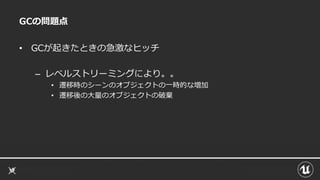 GCの問題点
• GCが起きたときの急激なヒッチ
– レベルストリーミングにより。。
• 遷移時のシーンのオブジェクトの一時的な増加
• 遷移後の大量のオブジェクトの破棄
 