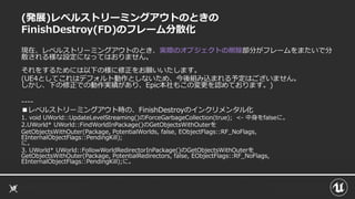 (発展)レベルストリーミングアウトのときの
FinishDestroy(FD)のフレーム分散化
現在、レベルストリーミングアウトのとき、実際のオブジェクトの削除部分がフレームをまたいで分
散される様な設定になってはおりません。
それをするためには以下の様に修正をお願いいたします。
(UE4としてこれはデフォルト動作としないため、今後組み込まれる予定はございません。
しかし、下の修正での動作実績があり、Epic本社もこの変更を認めております。)
----
■レベルストリーミングアウト時の、FinishDestroyのインクリメンタル化
1. void UWorld::UpdateLevelStreaming()のForceGarbageCollection(true); <- 中身をfalseに。
2.UWorld* UWorld::FindWorldInPackage()のGetObjectsWithOuterを
GetObjectsWithOuter(Package, PotentialWorlds, false, EObjectFlags::RF_NoFlags,
EInternalObjectFlags::PendingKill);
に。
3. UWorld* UWorld::FollowWorldRedirectorInPackage()のGetObjectsWithOuterを
GetObjectsWithOuter(Package, PotentialRedirectors, false, EObjectFlags::RF_NoFlags,
EInternalObjectFlags::PendingKill);に。
 