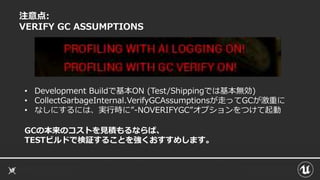 注意点:
VERIFY GC ASSUMPTIONS
GCの本来のコストを見積もるならば、
TESTビルドで検証することを強くおすすめします。
• Development Buildで基本ON (Test/Shippingでは基本無効)
• CollectGarbageInternal.VerifyGCAssumptionsが走ってGCが激重に
• なしにするには、実行時に”-NOVERIFYGC”オプションをつけて起動
 