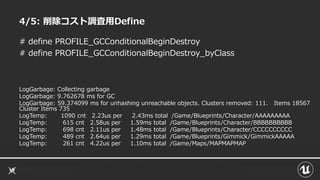 4/5: 削除コスト調査用Define
# define PROFILE_GCConditionalBeginDestroy
# define PROFILE_GCConditionalBeginDestroy_byClass
LogGarbage: Collecting garbage
LogGarbage: 9.762678 ms for GC
LogGarbage: 59.374099 ms for unhashing unreachable objects. Clusters removed: 111. Items 18567
Cluster Items 735
LogTemp: 1090 cnt 2.23us per 2.43ms total /Game/Blueprints/Character/AAAAAAAAA
LogTemp: 615 cnt 2.58us per 1.59ms total /Game/Blueprints/Character/BBBBBBBBBB
LogTemp: 698 cnt 2.11us per 1.48ms total /Game/Blueprints/Character/CCCCCCCCCC
LogTemp: 489 cnt 2.64us per 1.29ms total /Game/Blueprints/Gimmick/GimmickAAAAA
LogTemp: 261 cnt 4.22us per 1.10ms total /Game/Maps/MAPMAPMAP
 