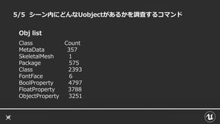 5/5 シーン内にどんなUobjectがあるかを調査するコマンド
Obj list
Class Count
MetaData 357
SkeletalMesh 1
Package 575
Class 2393
FontFace 6
BoolProperty 4797
FloatProperty 3788
ObjectProperty 3251
 