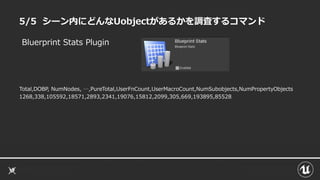 5/5 シーン内にどんなUobjectがあるかを調査するコマンド
Total,DOBP, NumNodes, …,PureTotal,UserFnCount,UserMacroCount,NumSubobjects,NumPropertyObjects
1268,338,105592,18571,2893,2341,19076,15812,2099,305,669,193895,85528
Bluerprint Stats Plugin
 
