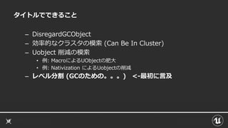 タイトルでできること
– DisregardGCObject
– 効率的なクラスタの模索 (Can Be In Cluster)
– Uobject 削減の模索
• 例: MacroによるUObjectの肥大
• 例: Nativization によるUobjectの削減
– レベル分割 (GCのための。。。) <-最初に言及
 