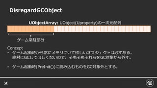 DisregardGCObject
Concept
• ゲーム起動時から常にメモリにいて欲しいオブジェクトは必ずある。
絶対にGCしてほしくないので、そもそもそれらをGC対象から外す。
• ゲーム起動時(PreInit())に読み込むものをGC対象外とする。
UObjectArray: UObject(Uproperty)の一次元配列
ゲーム常駐部分
 